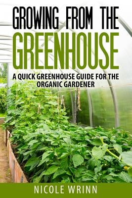 Growing From the Greenhouse: A Quick Greenhouse Guide for the Organic Gardener by Wrinn, Nicole