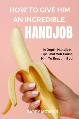 How to Give Him an Incredible Handjob: In Depth Handjob Tips That Will Cause Him to Erupt in Bed by Morgan, Barry