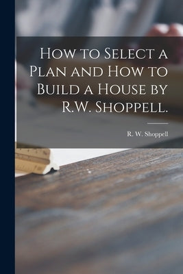 How to Select a Plan and How to Build a House by R.W. Shoppell. by Shoppell, R. W. (Robert W. ).