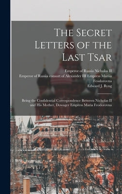 The Secret Letters of the Last Tsar: Being the Confidential Correspondence Between Nicholas II and His Mother, Dowager Empress Maria Feodorovna by Nicholas, Emperor of Russia 1868-, II