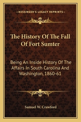 The History Of The Fall Of Fort Sumter: Being An Inside History Of The Affairs In South Carolina And Washington, 1860-61 by Crawford, Samuel W.