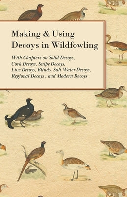 Making and Using Decoys in Wildfowling - With Chapters on Solid Decoys, Cork Decoys, Snipe Decoys, Live Decoys, Blinds, Salt Water Decoys, Regional De by Various