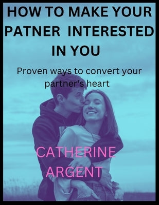 How to Make Your Partner Interested in You: Proven ways to convert your partner's heart by Argent, Catherine