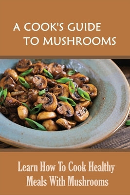 A Cook's Guide To Mushrooms: Learn How To Cook Healthy Meals With Mushrooms: White Mushroom Recipes by Kazmi, Cammie