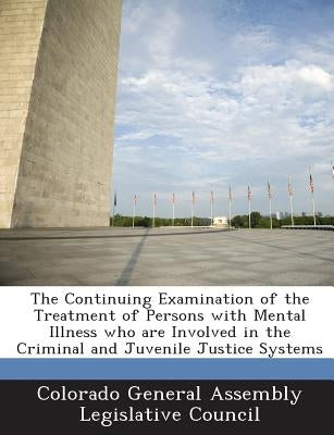 The Continuing Examination of the Treatment of Persons with Mental Illness Who Are Involved in the Criminal and Juvenile Justice Systems by Colorado General Assembly Legislative Co