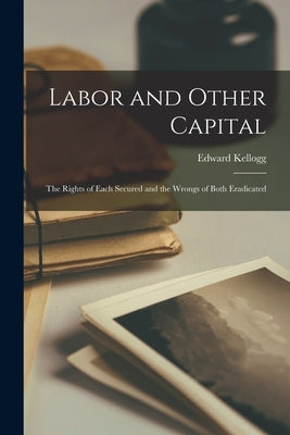 Labor and Other Capital: The Rights of Each Secured and the Wrongs of Both Eradicated by Kellogg, Edward