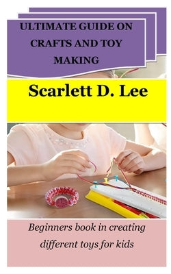 Ultimate Guide on Crafts and Toy Making: Beginners book in creating different toys for kids by Lee, Scarlett D.