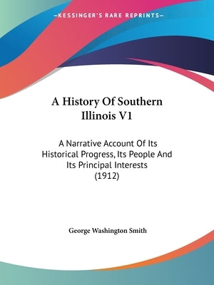 A History Of Southern Illinois V1: A Narrative Account Of Its Historical Progress, Its People And Its Principal Interests (1912) by Smith, George Washington