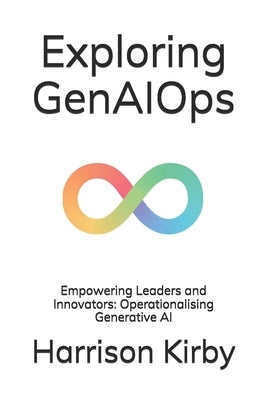 Exploring GenAIOps: Empowering Leaders and Innovators: Operationalising Generative AI by Kirby, Harrison