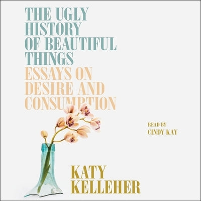 The Ugly History of Beautiful Things: Essays on Desire and Consumption by Kelleher, Katy