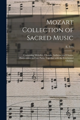 Mozart Collection of Sacred Music: Containing Melodies, Chorals, Anthems and Chants, Harmonized in Four Parts; Together With the Celebrated Christus by Ives, E.