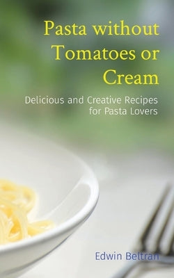 Pasta without Tomatoes or Cream: Delicious and Creative Recipes for Pasta Lovers by Beltran, Edwin