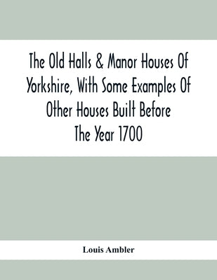 The Old Halls & Manor Houses Of Yorkshire, With Some Examples Of Other Houses Built Before The Year 1700 by Ambler, Louis