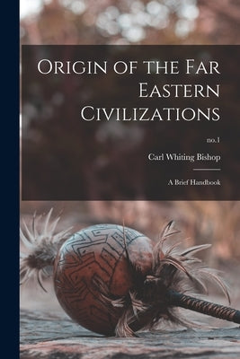 Origin of the Far Eastern Civilizations: a Brief Handbook; no.1 by Bishop, Carl Whiting 1881-1942