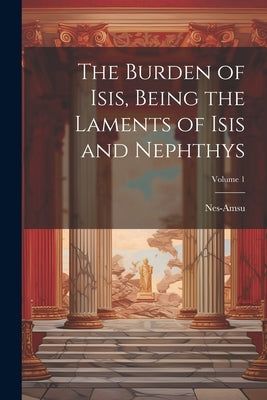 The Burden of Isis, Being the Laments of Isis and Nephthys; Volume 1 by Nes-Amsu