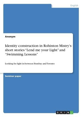 Identity construction in Rohinton Mistry's short stories Lend me your Light and Swimming Lessons: Looking for light in-between Bombay and Toronto by Anonym