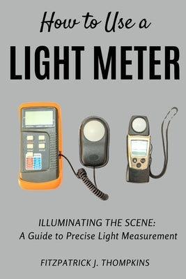 How to Use a Light Meter: Illuminating the Scene: A Guide to Precise Light Measurement by Thompkins, Fitzpatrick J.