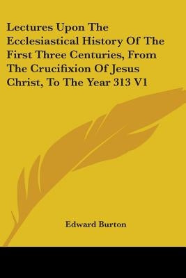 Lectures Upon The Ecclesiastical History Of The First Three Centuries, From The Crucifixion Of Jesus Christ, To The Year 313 V1 by Burton, Edward