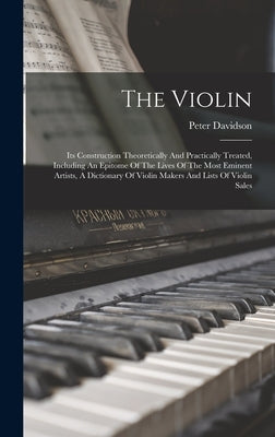 The Violin: Its Construction Theoretically And Practically Treated, Including An Epitome Of The Lives Of The Most Eminent Artists, by Davidson, Peter