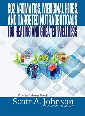 CO2 Aromatics, Medicinal Herbs, and Targeted Nutraceuticals for Healing and Greater Wellness by Johnson, Scott A.