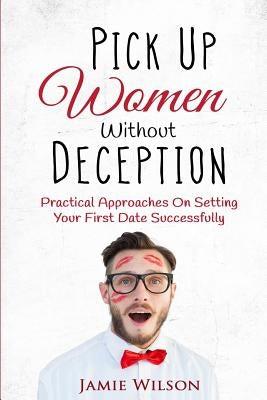 Pick Up Women Without Deception: Practical Approaches On Setting Your First Date Successfully by Wilson, Jamie