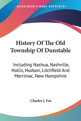 History Of The Old Township Of Dunstable: Including Nashua, Nashville, Hollis, Hudson, Litchfield And Merrimac, New Hampshire by Fox, Charles J.