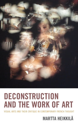 Deconstruction and the Work of Art: Visual Arts and Their Critique in Contemporary French Thought by Heikkilä, Martta