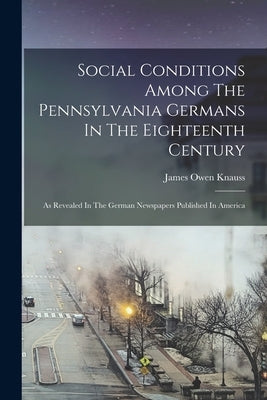 Social Conditions Among The Pennsylvania Germans In The Eighteenth Century: As Revealed In The German Newspapers Published In America by Knauss, James Owen