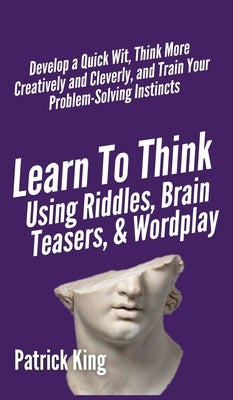 Learn to Think Using Riddles, Brain Teasers, and Wordplay: Develop a Quick Wit, Think More Creatively and Cleverly, and Train your Problem-Solving Ins by King, Patrick