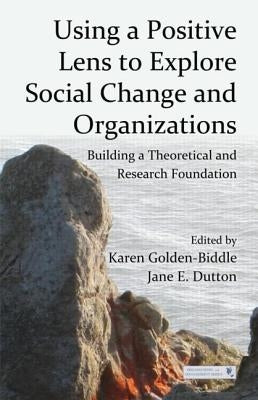 Using a Positive Lens to Explore Social Change and Organizations: Building a Theoretical and Research Foundation by Golden-Biddle, Karen