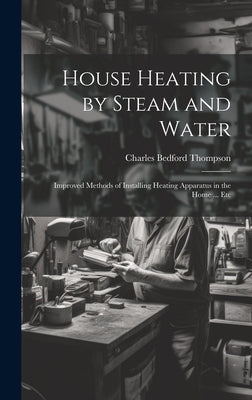 House Heating by Steam and Water: Improved Methods of Installing Heating Apparatus in the Home ... Etc by Thompson, Charles Bedford