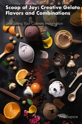 Scoop of Joy: Creative Gelato Flavors and Combinations: Unleashing Your Culinary Imagination by Sapore, Aria