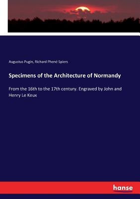 Specimens of the Architecture of Normandy: From the 16th to the 17th century. Engraved by John and Henry Le Keux by Pugin, Augustus