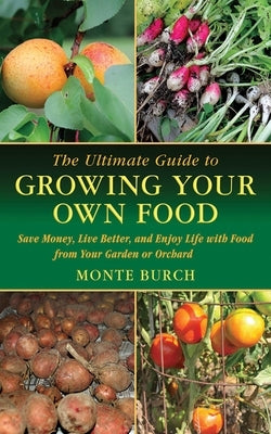 The Ultimate Guide to Growing Your Own Food: Save Money, Live Better, and Enjoy Life with Food from Your Garden or Orchard by Burch, Monte