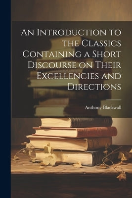 An Introduction to the Classics Containing a Short Discourse on Their Excellencies and Directions by Blackwall, Anthony