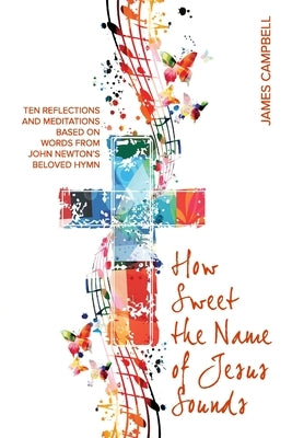 How Sweet The Name Of Jesus Sounds: Ten reflections and meditations based on words from John Newton's beloved hymn by Campbell, James