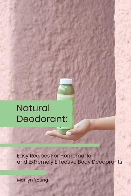 Natural Deodorant: Easy Recipes For Homemade and Extremely Effective Body Deodorants by Young, Marilyn