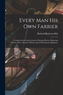 Every man his own Farrier: Common-sense Instructions for Shoeing Horses, Balancing Trotter, Pacer, Runner Without aid of Mechanical Appliances by Hall, Richard Boylston