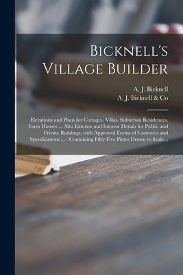 Bicknell's Village Builder: Elevations and Plans for Cottages, Villas, Suburban Residences, Farm Houses ... Also Exterior and Interior Details for by Bicknell, A. J. (Amos Jackson)