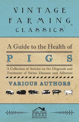 A Guide to the Health of Pigs - A Collection of Articles on the Diagnosis and Treatment of Swine Diseases and Ailments by Various