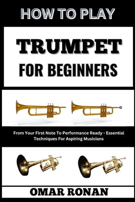 How to Play Trumpet for Beginners: From Your First Note To Performance Ready - Essential Techniques For Aspiring Musicians by Ronan, Omar