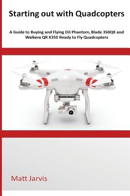 Starting out with Quadcopters: A Guide to Buying and Flying DJi Phantom, Blade 350QX and Walkera QR X350 Ready to Fly Quadcopters by Jarvis, Matt