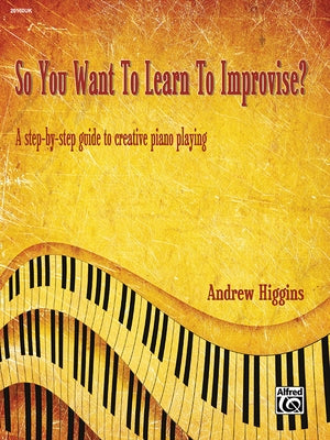 So You Want to Learn to Improvise?: A Step-By-Step Guide to Creative Piano Playing by Higgins, Andrew