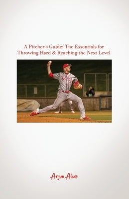 A Pitcher's Guide: The Essentials for Throwing Hard & Reaching the Next Level by Alwis, Arjun