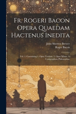 Fr. Rogeri Bacon Opera Quaedam Hactenus Inedita: Vol. 1. Containing 1. Opus Tertium. 2. Opus Minus. 3. Compendium Philosophiae by Brewer, John Sherren