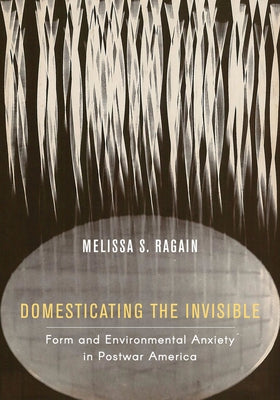 Domesticating the Invisible: Form and Environmental Anxiety in Postwar America by Ragain, Melissa S.