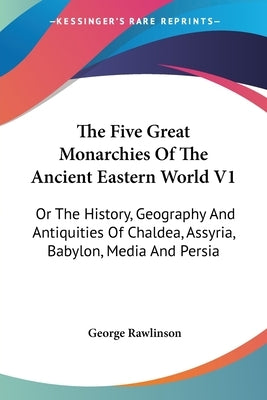 The Five Great Monarchies Of The Ancient Eastern World V1: Or The History, Geography And Antiquities Of Chaldea, Assyria, Babylon, Media And Persia by Rawlinson, George