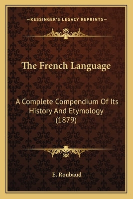 The French Language: A Complete Compendium Of Its History And Etymology (1879) by Roubaud, E.