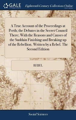 A True Account of the Proceedings at Perth; the Debates in the Secret Council There; With the Reasons and Causes of the Suddain Finishing and Breaking by Rebel