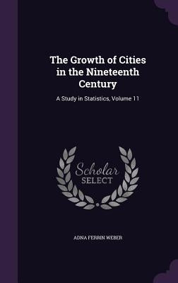 The Growth of Cities in the Nineteenth Century: A Study in Statistics, Volume 11 by Weber, Adna Ferrin